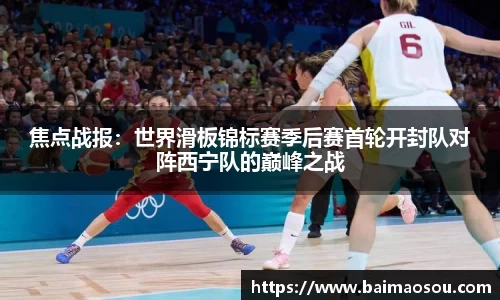 焦点战报：世界滑板锦标赛季后赛首轮开封队对阵西宁队的巅峰之战