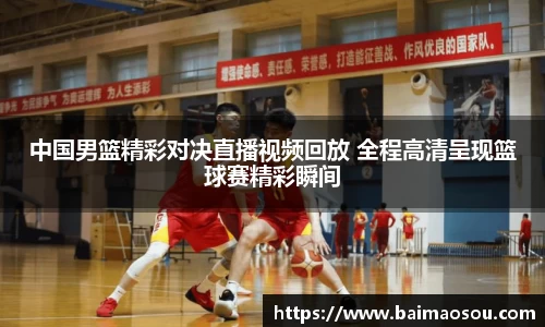 中国男篮精彩对决直播视频回放 全程高清呈现篮球赛精彩瞬间